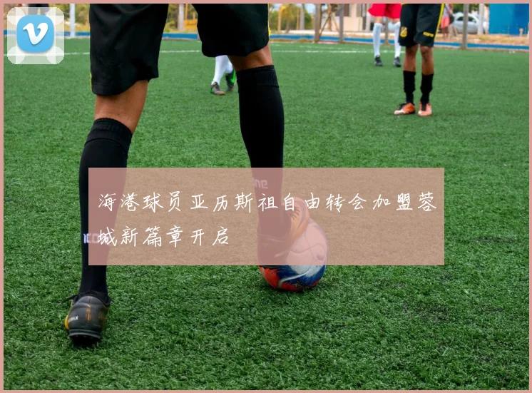 海港球员亚历斯祖自由转会加盟蓉城新篇章开启