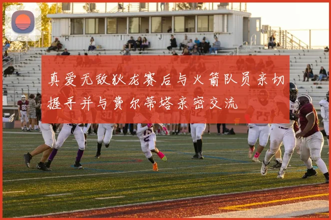 真爱无敌狄龙赛后与火箭队员亲切握手并与费尔蒂塔亲密交流