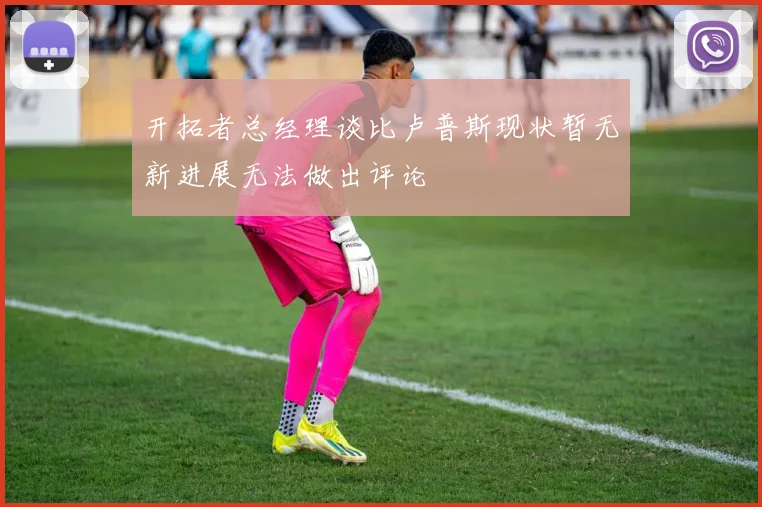 开拓者总经理谈比卢普斯现状暂无新进展无法做出评论