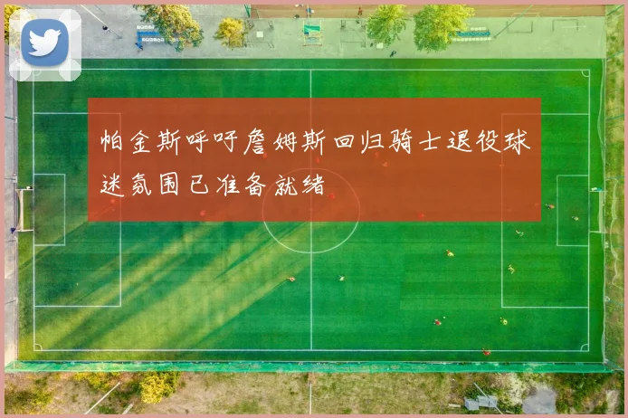 帕金斯呼吁詹姆斯回归骑士退役球迷氛围已准备就绪