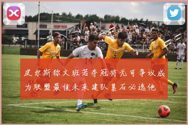皮尔斯称文班若夺冠将无可争议成为联盟最佳未来建队基石必选他
