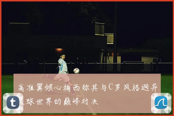 高准翼倾心梅西称其与C罗风格迥异足球世界的巅峰对决