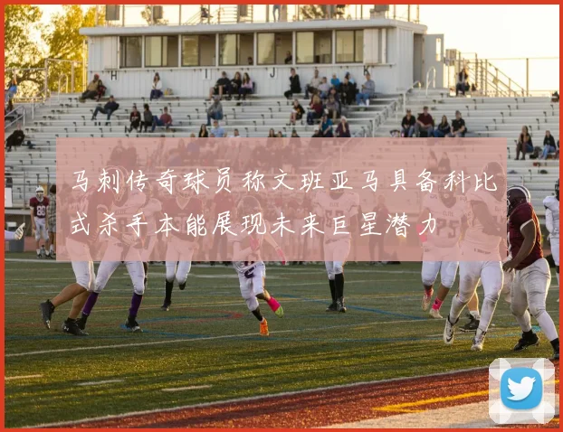 马刺传奇球员称文班亚马具备科比式杀手本能展现未来巨星潜力
