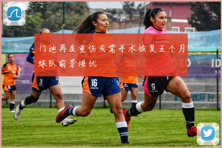 门迪再度重伤或需手术恢复五个月球队前景堪忧