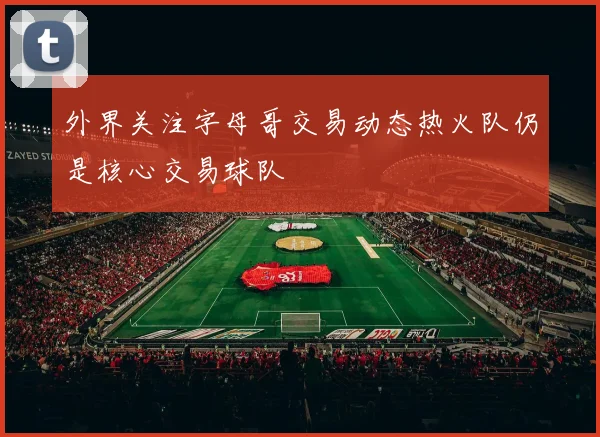 外界关注字母哥交易动态热火队仍是核心交易球队