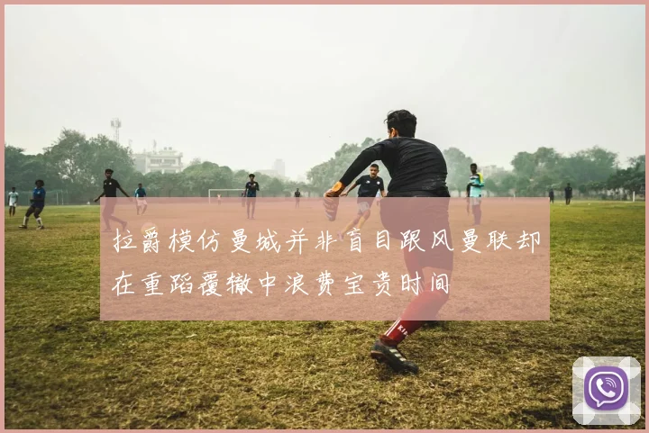 拉爵模仿曼城并非盲目跟风曼联却在重蹈覆辙中浪费宝贵时间