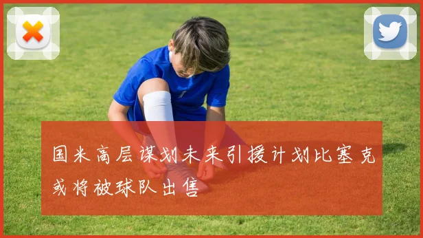 国米高层谋划未来引援计划比塞克或将被球队出售