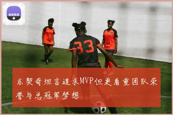 东契奇坦言追求MVP但更看重团队荣誉与总冠军梦想