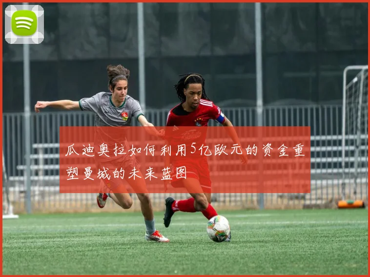 瓜迪奥拉如何利用5亿欧元的资金重塑曼城的未来蓝图