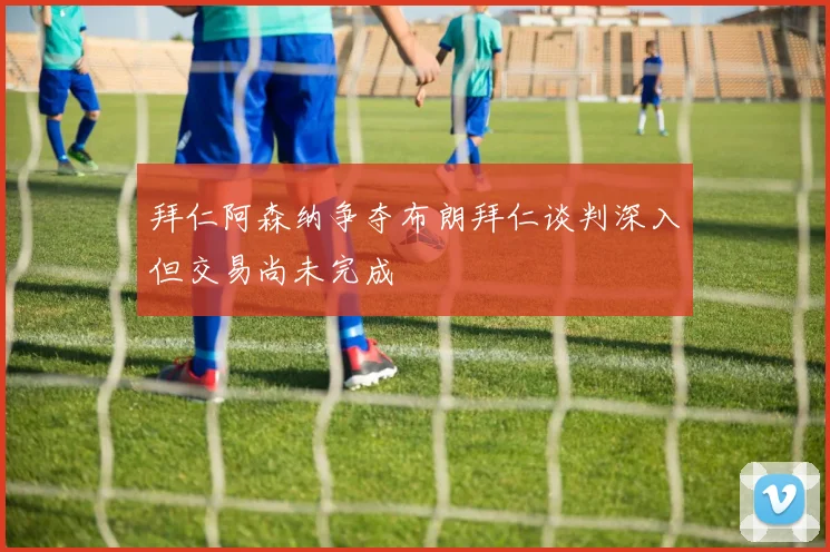 拜仁阿森纳争夺布朗拜仁谈判深入但交易尚未完成
