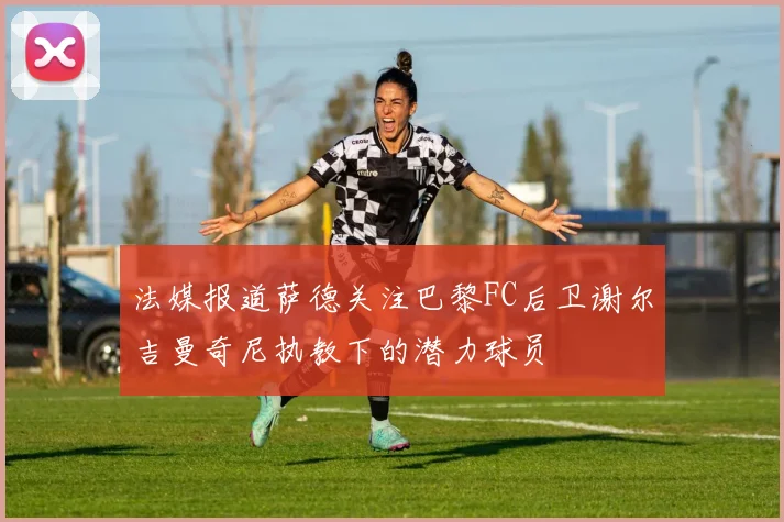 法媒报道萨德关注巴黎FC后卫谢尔吉曼奇尼执教下的潜力球员