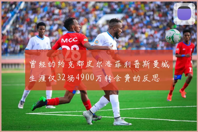 曾经的约克郡皮尔洛菲利普斯曼城生涯仅32场4900万转会费的反思
