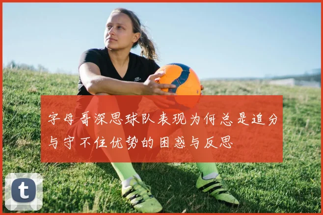 字母哥深思球队表现为何总是追分与守不住优势的困惑与反思
