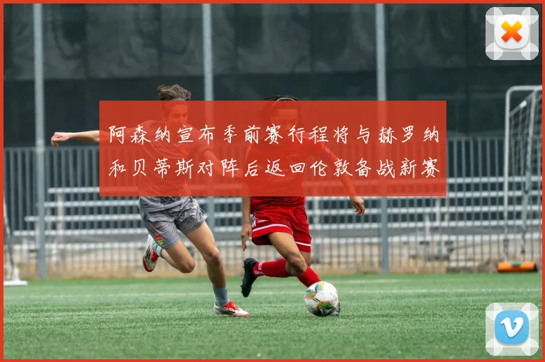 阿森纳宣布季前赛行程将与赫罗纳和贝蒂斯对阵后返回伦敦备战新赛季