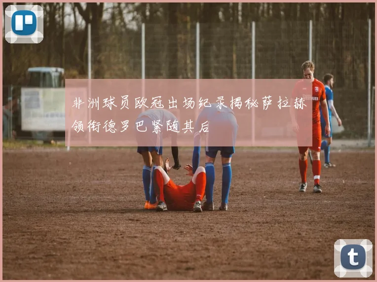 非洲球员欧冠出场纪录揭秘萨拉赫领衔德罗巴紧随其后