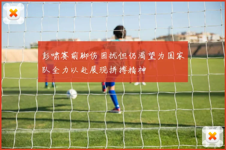 彭啸赛前脚伤困扰但仍渴望为国家队全力以赴展现拼搏精神