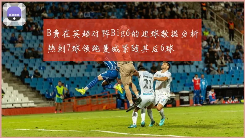 B费在英超对阵Big6的进球数据分析热刺7球领跑曼城紧随其后6球