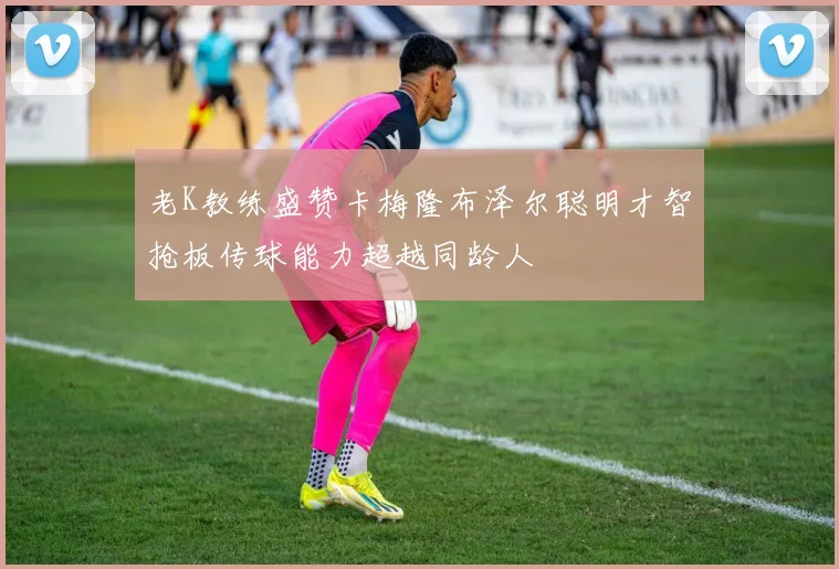 老K教练盛赞卡梅隆布泽尔聪明才智抢板传球能力超越同龄人