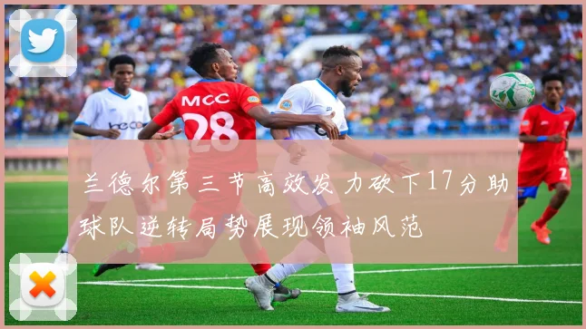 兰德尔第三节高效发力砍下17分助球队逆转局势展现领袖风范