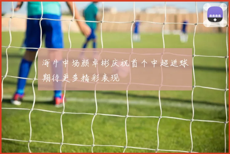 海牛中场颜卓彬庆祝首个中超进球期待更多精彩表现