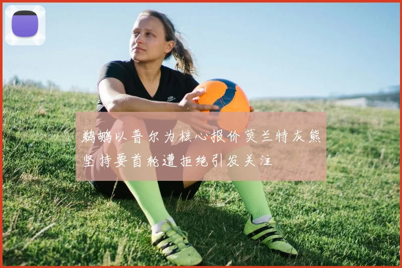 鹈鹕以普尔为核心报价莫兰特灰熊坚持要首轮遭拒绝引发关注