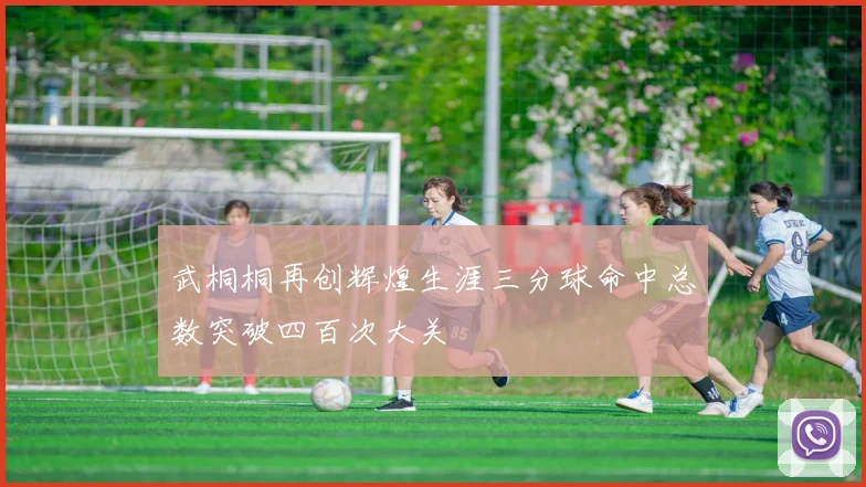 武桐桐再创辉煌生涯三分球命中总数突破四百次大关