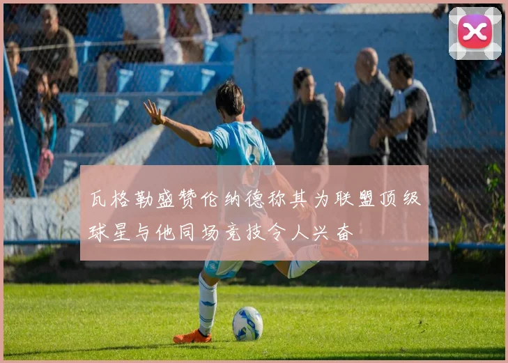 瓦格勒盛赞伦纳德称其为联盟顶级球星与他同场竞技令人兴奋