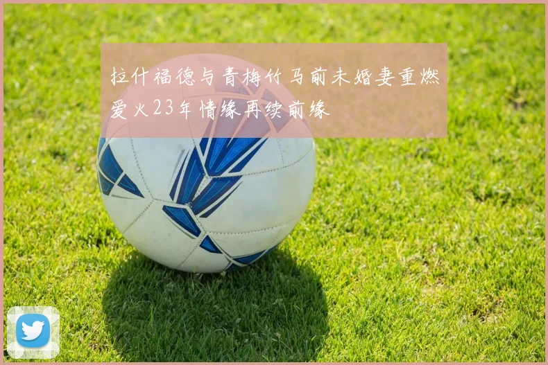 拉什福德与青梅竹马前未婚妻重燃爱火23年情缘再续前缘
