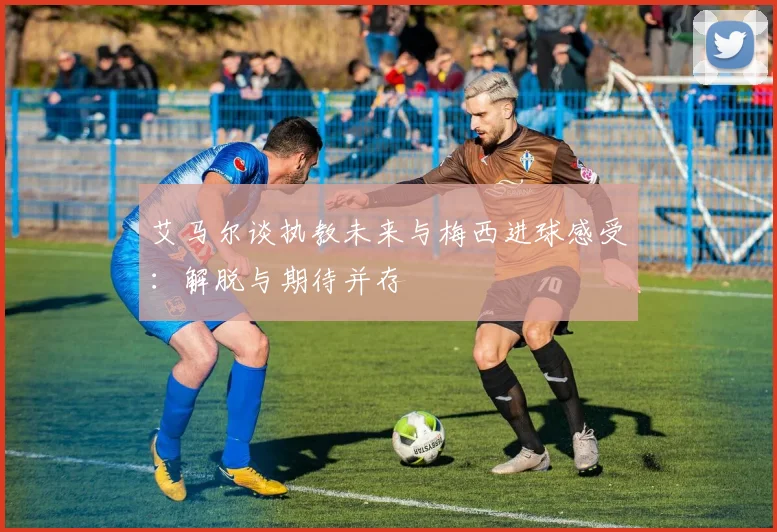 艾马尔谈执教未来与梅西进球感受：解脱与期待并存