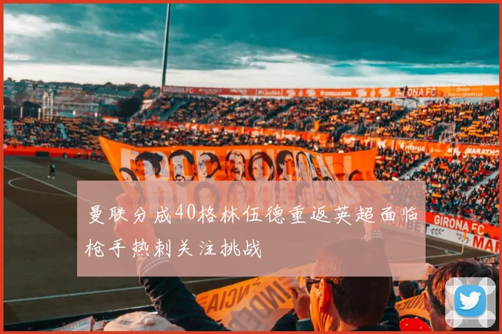 曼联分成40格林伍德重返英超面临枪手热刺关注挑战